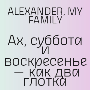 ALEXANDER, MY FAMILY - Ах, суббота и воскресенье — как два глотка
