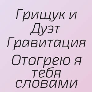 Грищук и Дуэт Гравитация - Отогрею я тебя словами